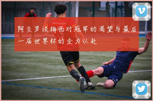 阿圭罗谈梅西对冠军的渴望与最后一届世界杯的全力以赴