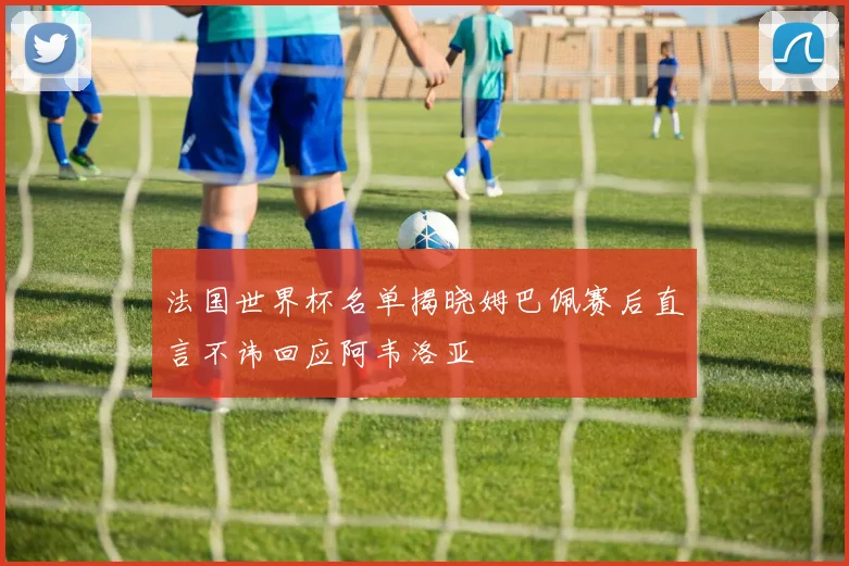 法国世界杯名单揭晓姆巴佩赛后直言不讳回应阿韦洛亚