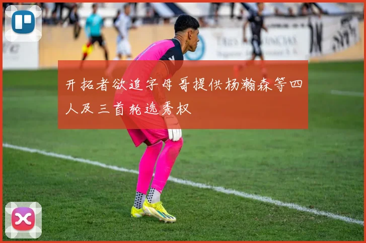 开拓者欲追字母哥提供杨瀚森等四人及三首轮选秀权