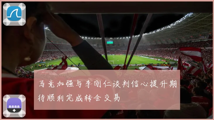 马竞加强与李刚仁谈判信心提升期待顺利完成转会交易