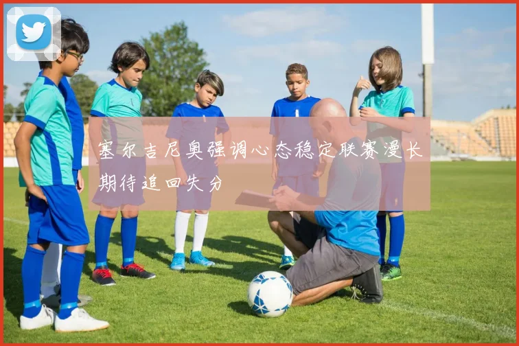 塞尔吉尼奥强调心态稳定联赛漫长期待追回失分