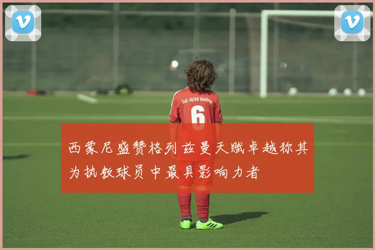 西蒙尼盛赞格列兹曼天赋卓越称其为执教球员中最具影响力者