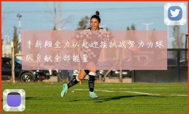 李新翔全力以赴迎接挑战努力为球队贡献全部能量
