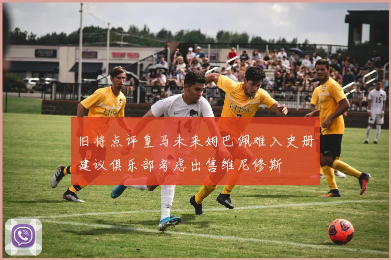 旧将点评皇马未来姆巴佩难入史册建议俱乐部考虑出售维尼修斯
