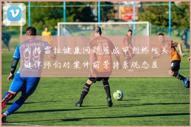 内格雷拉健康问题或成审判终结关键律师们对案件前景持乐观态度