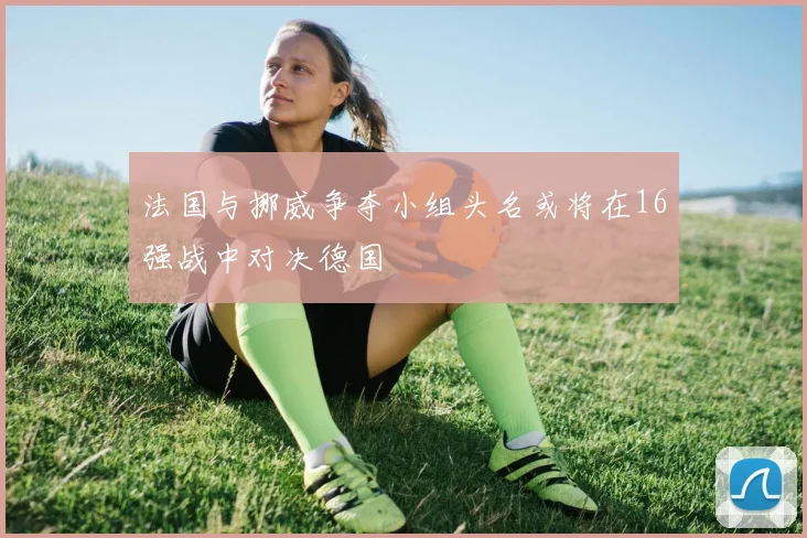 法国与挪威争夺小组头名或将在16强战中对决德国