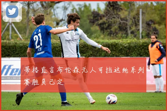 蒂格直言布伦森无人可挡这轮系列赛胜负已定