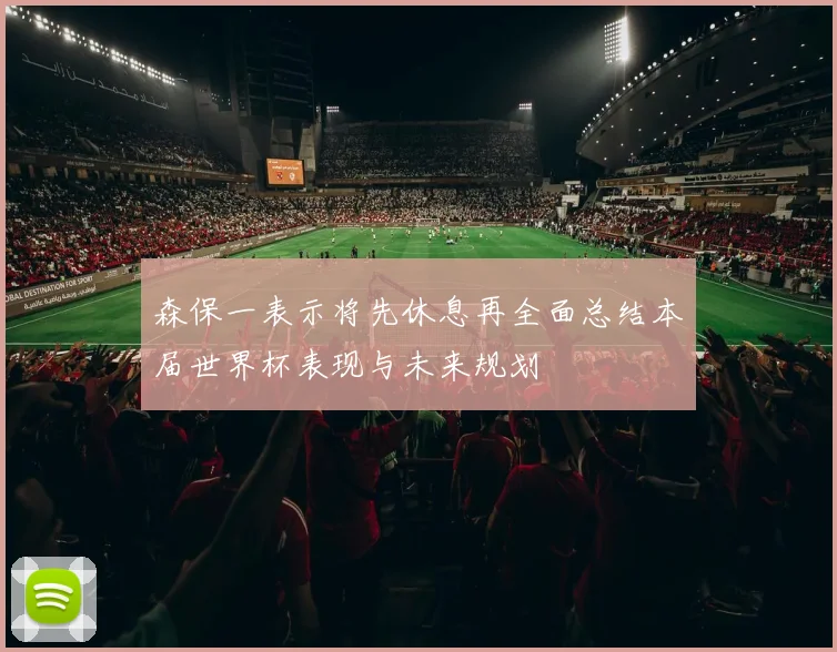 森保一表示将先休息再全面总结本届世界杯表现与未来规划