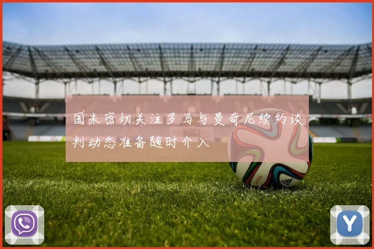 国米密切关注罗马与曼奇尼续约谈判动态准备随时介入