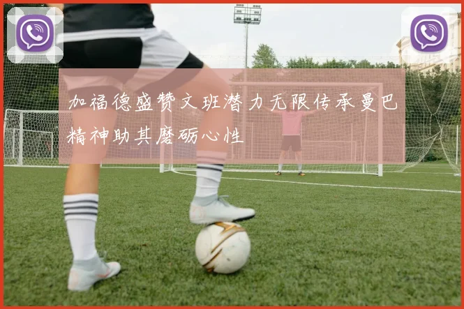 加福德盛赞文班潜力无限传承曼巴精神助其磨砺心性
