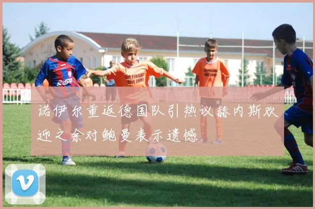 诺伊尔重返德国队引热议赫内斯欢迎之余对鲍曼表示遗憾